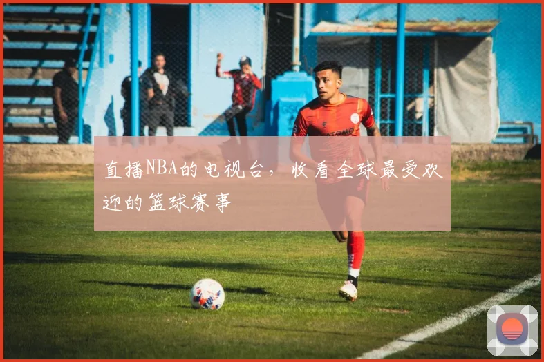 直播NBA的电视台，收看全球最受欢迎的篮球赛事